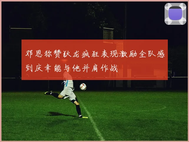 邓恩称赞狄龙疯狂表现激励全队感到庆幸能与他并肩作战