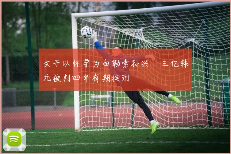 女子以怀孕为由勒索孙兴慜三亿韩元被判四年有期徒刑