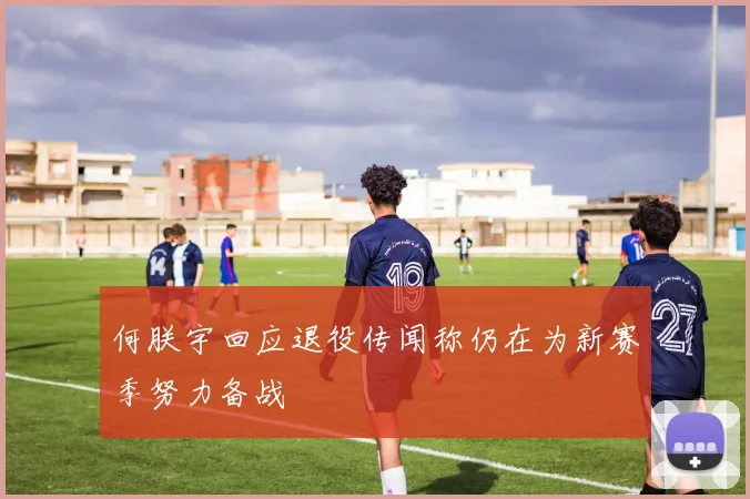 何朕宇回应退役传闻称仍在为新赛季努力备战