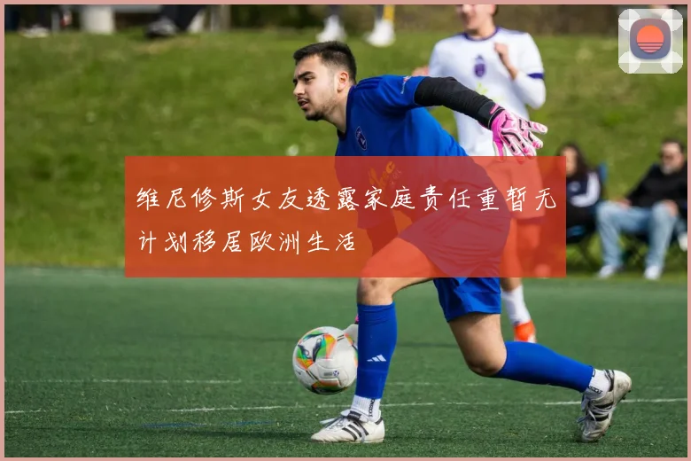 维尼修斯女友透露家庭责任重暂无计划移居欧洲生活