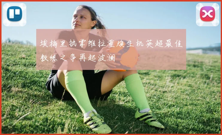 埃梅里执掌维拉重焕生机英超最佳教练之争再起波澜