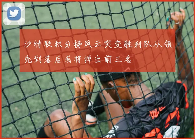 沙特联积分榜风云突变胜利队从领先到落后或将掉出前三名