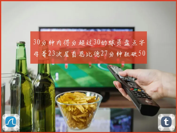 30分钟内得分超过30的球员盘点字母哥23次居首恩比德27分钟狂砍50分
