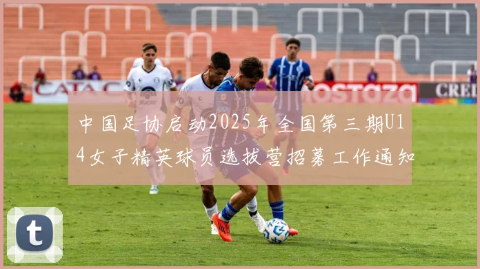 中国足协启动2025年全国第三期U14女子精英球员选拔营招募工作通知