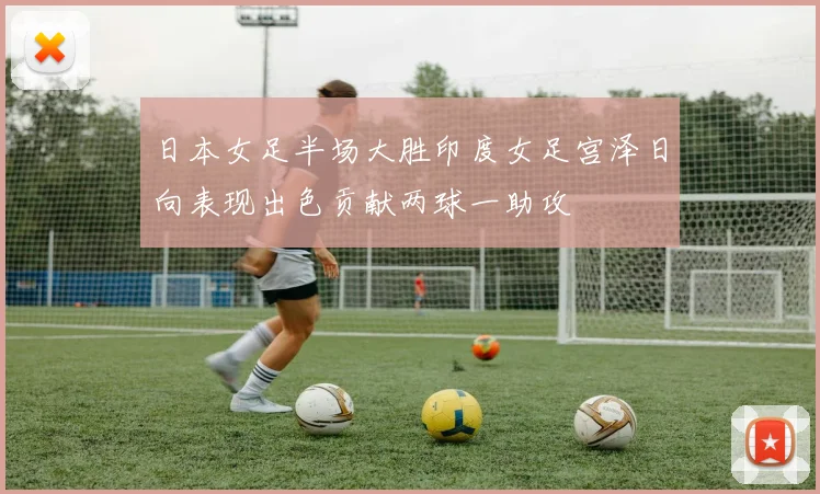 日本女足半场大胜印度女足宫泽日向表现出色贡献两球一助攻