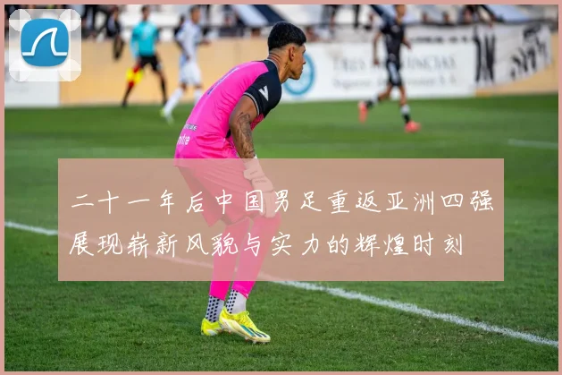 二十一年后中国男足重返亚洲四强展现崭新风貌与实力的辉煌时刻