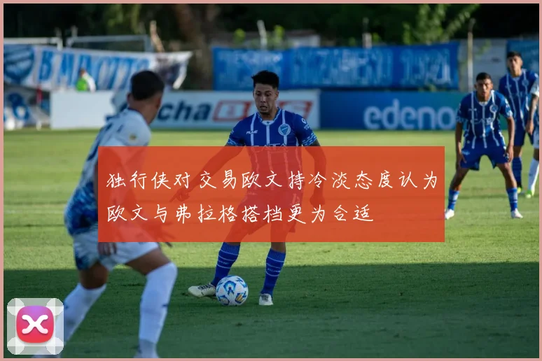 独行侠对交易欧文持冷淡态度认为欧文与弗拉格搭档更为合适