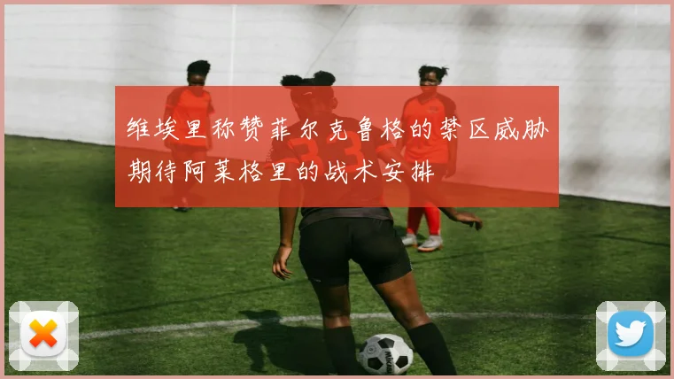 维埃里称赞菲尔克鲁格的禁区威胁期待阿莱格里的战术安排