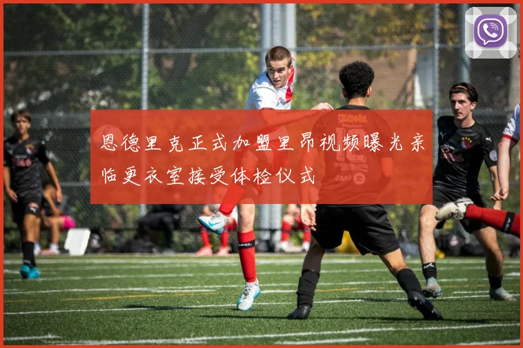 恩德里克正式加盟里昂视频曝光亲临更衣室接受体检仪式