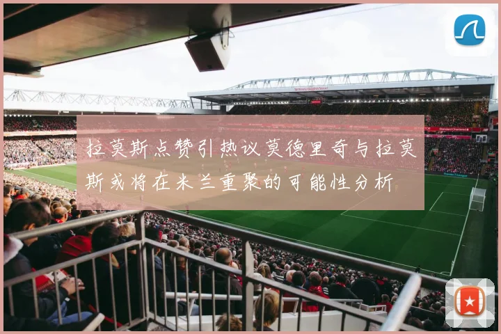 拉莫斯点赞引热议莫德里奇与拉莫斯或将在米兰重聚的可能性分析