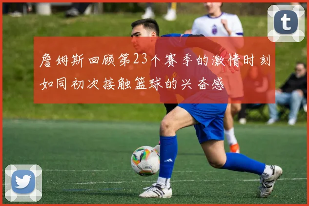 詹姆斯回顾第23个赛季的激情时刻如同初次接触篮球的兴奋感