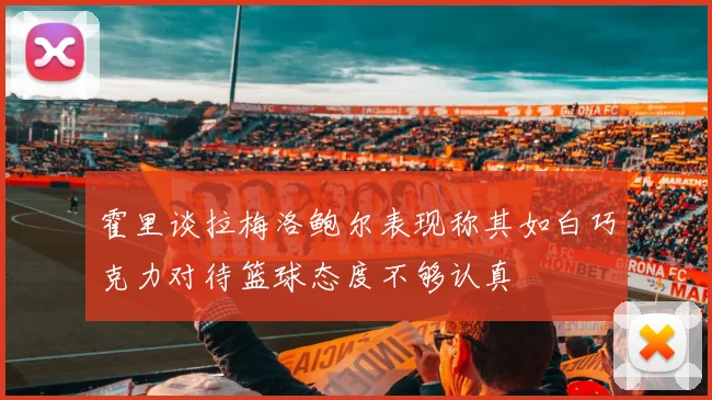 霍里谈拉梅洛鲍尔表现称其如白巧克力对待篮球态度不够认真