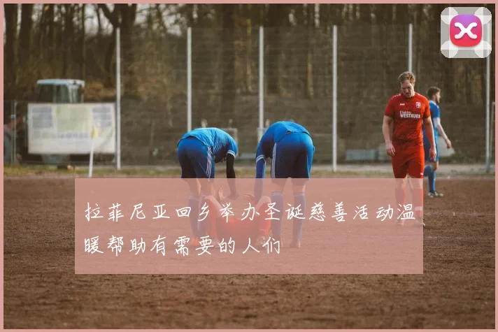 拉菲尼亚回乡举办圣诞慈善活动温暖帮助有需要的人们