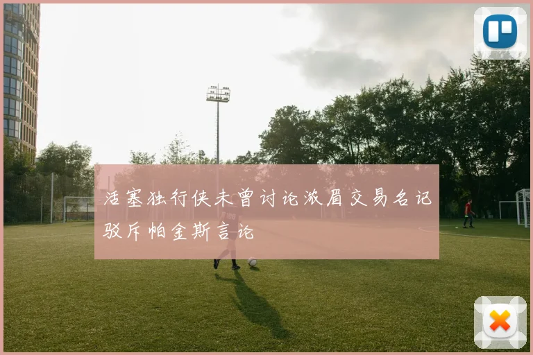 活塞独行侠未曾讨论浓眉交易名记驳斥帕金斯言论