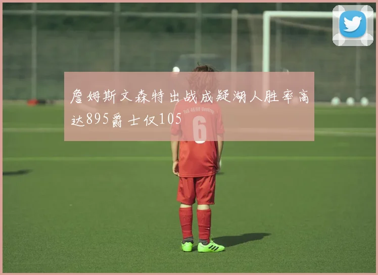 詹姆斯文森特出战成疑湖人胜率高达895爵士仅105