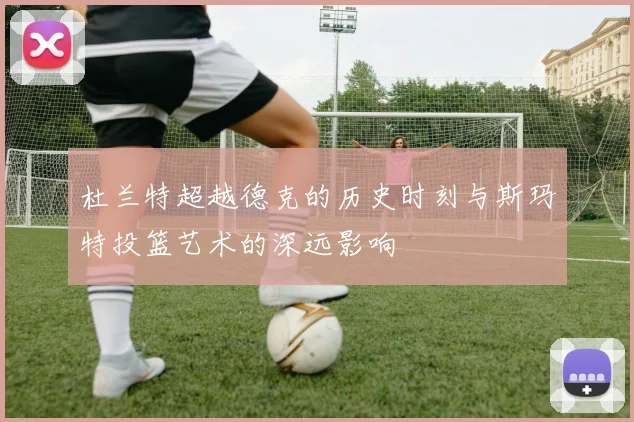 杜兰特超越德克的历史时刻与斯玛特投篮艺术的深远影响