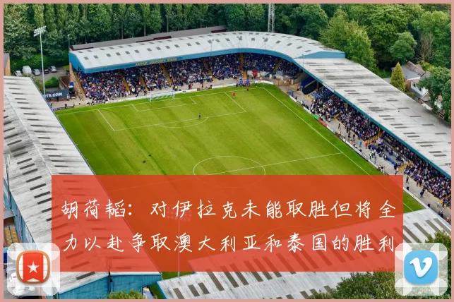 胡荷韬：对伊拉克未能取胜但将全力以赴争取澳大利亚和泰国的胜利