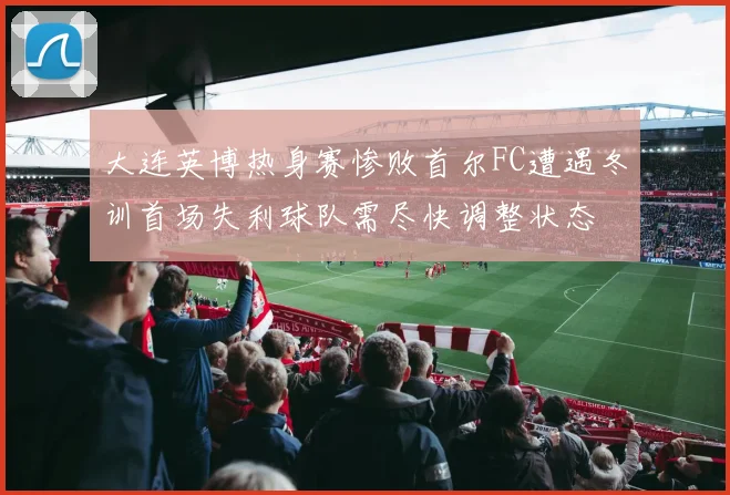 大连英博热身赛惨败首尔FC遭遇冬训首场失利球队需尽快调整状态