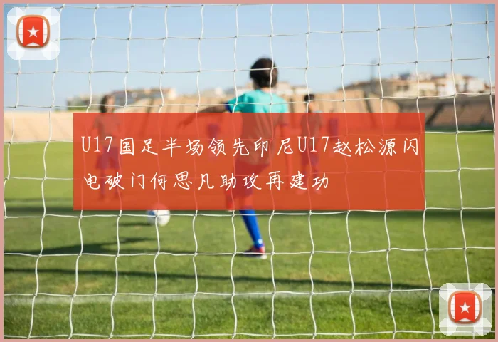 U17国足半场领先印尼U17赵松源闪电破门何思凡助攻再建功