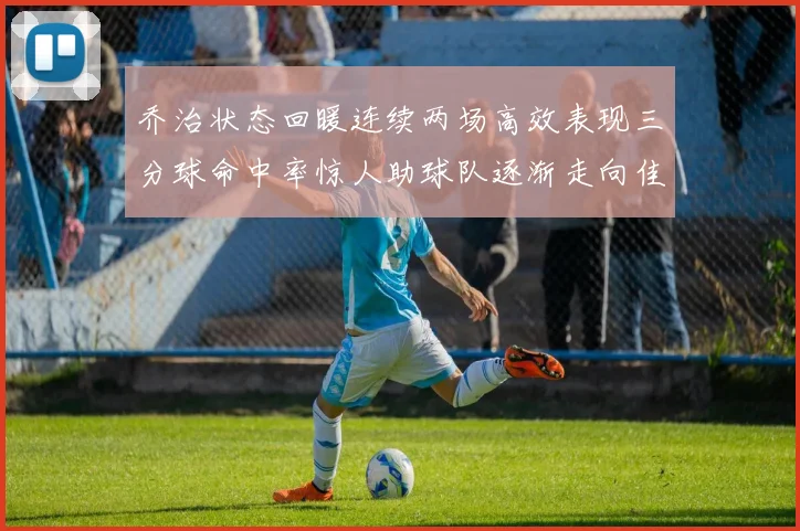 乔治状态回暖连续两场高效表现三分球命中率惊人助球队逐渐走向佳境