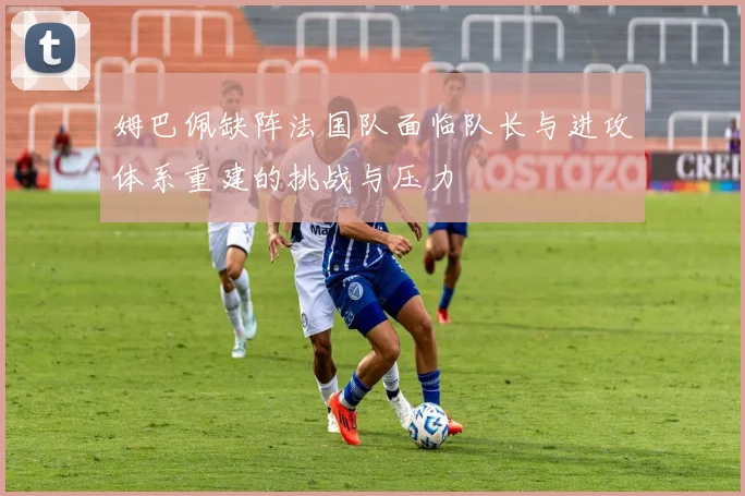 姆巴佩缺阵法国队面临队长与进攻体系重建的挑战与压力