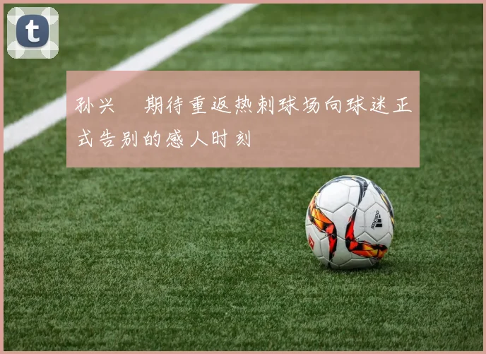 孙兴慜期待重返热刺球场向球迷正式告别的感人时刻