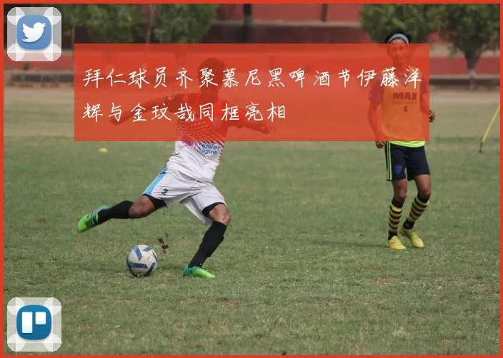 拜仁球员齐聚慕尼黑啤酒节伊藤洋辉与金玟哉同框亮相