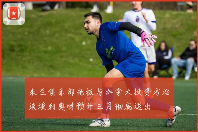 米兰俱乐部老板与加拿大投资方洽谈埃利奥特预计三月彻底退出
