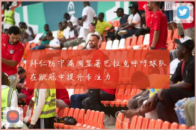 拜仁防守漏洞显著巴拉克呼吁球队在欧冠中提升专注力