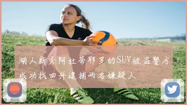 湖人新秀阿杜蒂耶罗的SUV被盗警方成功找回并逮捕两名嫌疑人