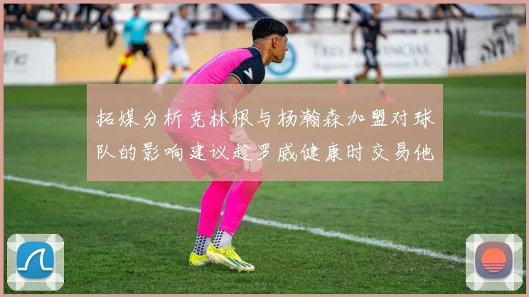 拓媒分析克林根与杨瀚森加盟对球队的影响建议趁罗威健康时交易他