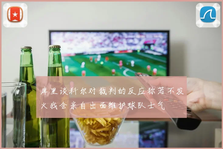 库里谈科尔对裁判的反应称若不发火我会亲自出面维护球队士气