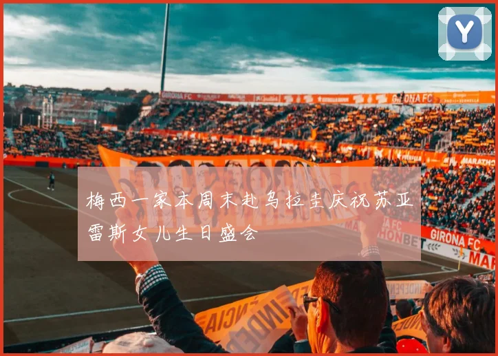 梅西一家本周末赴乌拉圭庆祝苏亚雷斯女儿生日盛会