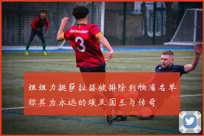 姐姐力挺萨拉赫被排除利物浦名单称其为永远的埃及国王与传奇