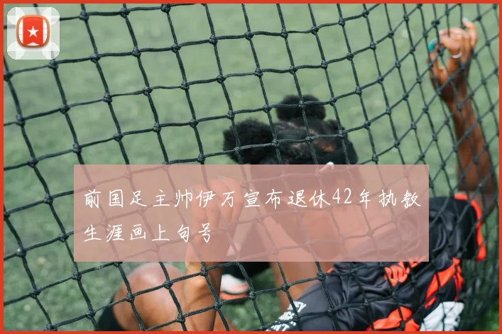 前国足主帅伊万宣布退休42年执教生涯画上句号