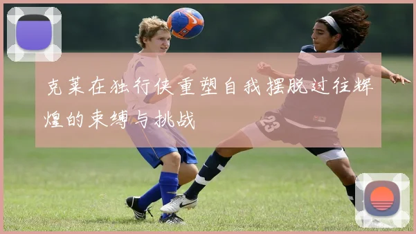 克莱在独行侠重塑自我摆脱过往辉煌的束缚与挑战