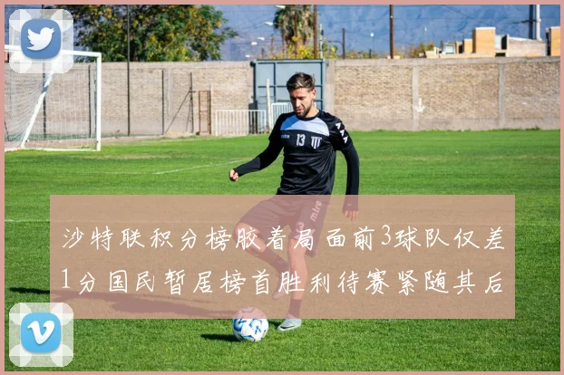 沙特联积分榜胶着局面前3球队仅差1分国民暂居榜首胜利待赛紧随其后