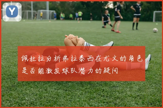 佩杜拉分析弗拉泰西在尤文的角色是否能激发球队潜力的疑问