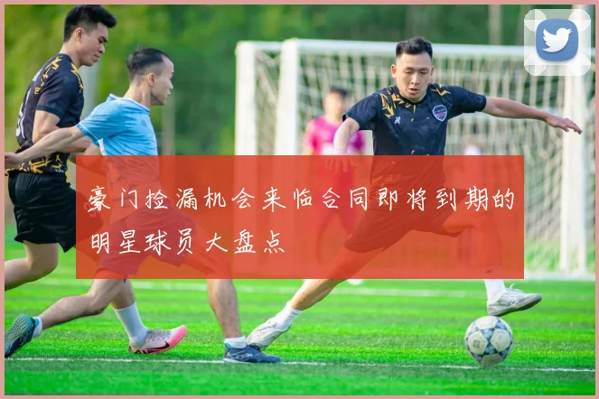 豪门捡漏机会来临合同即将到期的明星球员大盘点