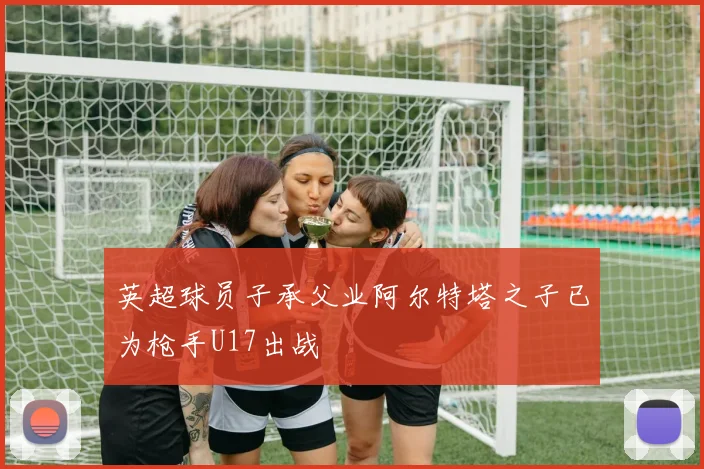英超球员子承父业阿尔特塔之子已为枪手U17出战