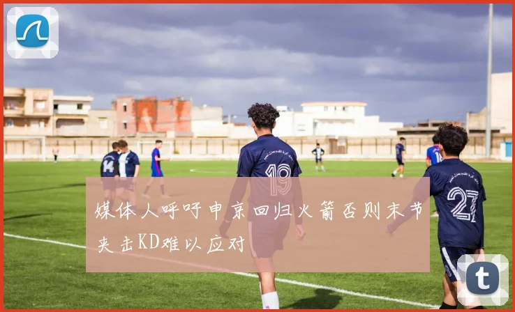 媒体人呼吁申京回归火箭否则末节夹击KD难以应对