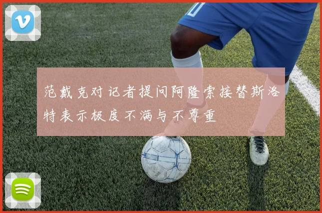 范戴克对记者提问阿隆索接替斯洛特表示极度不满与不尊重